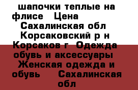 шапочки теплые на флисе › Цена ­ 500-800 - Сахалинская обл., Корсаковский р-н, Корсаков г. Одежда, обувь и аксессуары » Женская одежда и обувь   . Сахалинская обл.